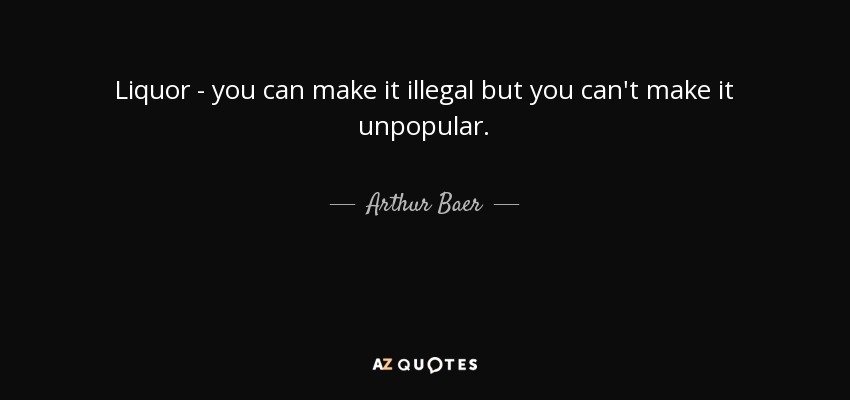 Liquor - you can make it illegal but you can't make it unpopular. - Arthur Baer