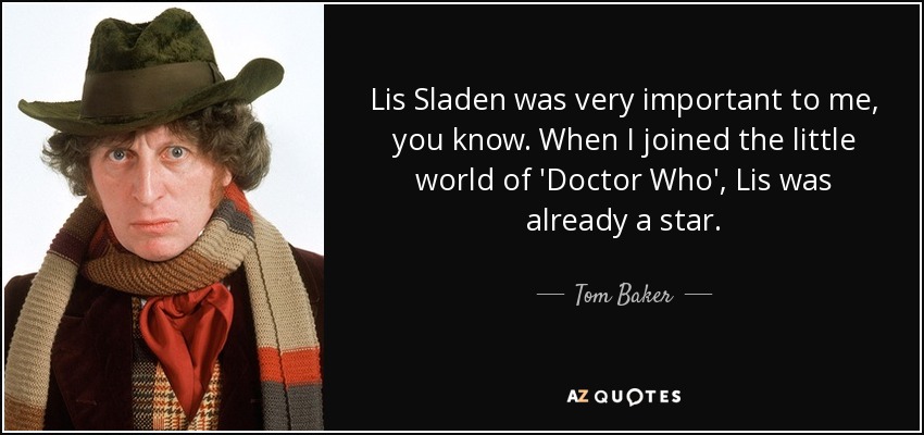 Lis Sladen was very important to me, you know. When I joined the little world of 'Doctor Who', Lis was already a star. - Tom Baker