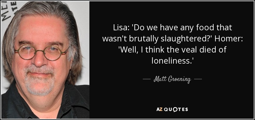 Lisa: 'Do we have any food that wasn't brutally slaughtered?' Homer: 'Well, I think the veal died of loneliness.' - Matt Groening