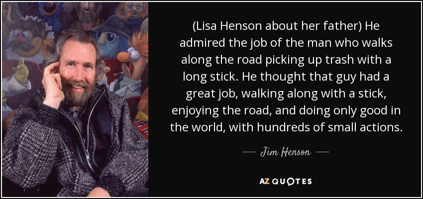(Lisa Henson about her father) He admired the job of the man who walks along the road picking up trash with a long stick. He thought that guy had a great job, walking along with a stick, enjoying the road, and doing only good in the world, with hundreds of small actions. - Jim Henson