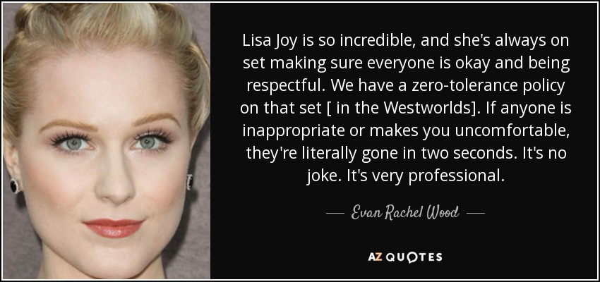 Lisa Joy is so incredible, and she's always on set making sure everyone is okay and being respectful. We have a zero-tolerance policy on that set [ in the Westworlds]. If anyone is inappropriate or makes you uncomfortable, they're literally gone in two seconds. It's no joke. It's very professional. - Evan Rachel Wood