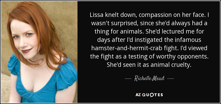 Lissa knelt down, compassion on her face. I wasn't surprised, since she'd always had a thing for animals. She'd lectured me for days after I'd instigated the infamous hamster-and-hermit-crab fight. I'd viewed the fight as a testing of worthy opponents. She'd seen it as animal cruelty. - Richelle Mead