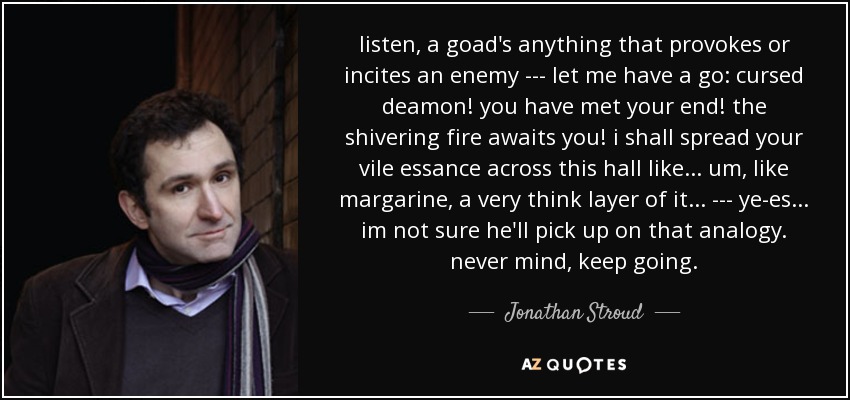 listen, a goad's anything that provokes or incites an enemy --- let me have a go: cursed deamon! you have met your end! the shivering fire awaits you! i shall spread your vile essance across this hall like... um, like margarine, a very think layer of it... --- ye-es... im not sure he'll pick up on that analogy. never mind, keep going. - Jonathan Stroud