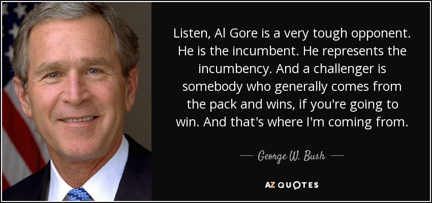Listen, Al Gore is a very tough opponent. He is the incumbent. He represents the incumbency. And a challenger is somebody who generally comes from the pack and wins, if you're going to win. And that's where I'm coming from. - George W. Bush