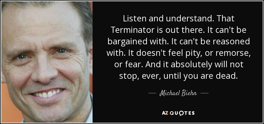 Listen and understand. That Terminator is out there. It can't be bargained with. It can't be reasoned with. It doesn't feel pity, or remorse, or fear. And it absolutely will not stop, ever, until you are dead. - Michael Biehn