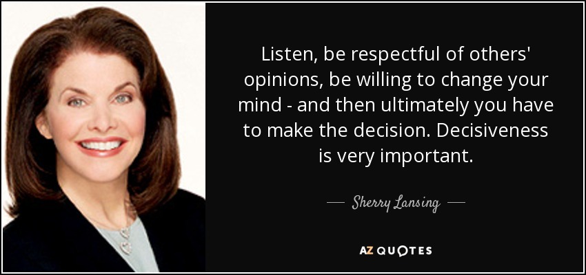 Listen, be respectful of others' opinions, be willing to change your mind - and then ultimately you have to make the decision. Decisiveness is very important. - Sherry Lansing