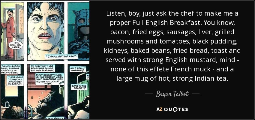 Listen, boy, just ask the chef to make me a proper Full English Breakfast. You know, bacon, fried eggs, sausages, liver, grilled mushrooms and tomatoes, black pudding, kidneys, baked beans, fried bread, toast and served with strong English mustard, mind - none of this effete French muck - and a large mug of hot, strong Indian tea. - Bryan Talbot