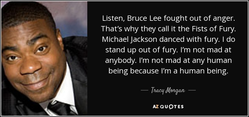 Listen, Bruce Lee fought out of anger. That’s why they call it the Fists of Fury. Michael Jackson danced with fury. I do stand up out of fury. I’m not mad at anybody. I’m not mad at any human being because I’m a human being. - Tracy Morgan