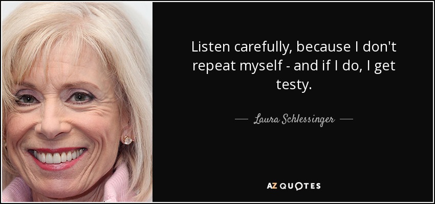 Listen carefully, because I don't repeat myself - and if I do, I get testy. - Laura Schlessinger
