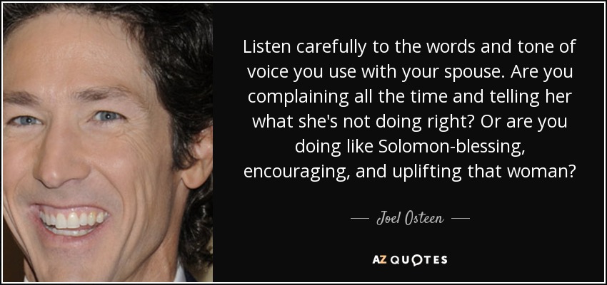 Listen carefully to the words and tone of voice you use with your spouse. Are you complaining all the time and telling her what she's not doing right? Or are you doing like Solomon-blessing, encouraging, and uplifting that woman? - Joel Osteen