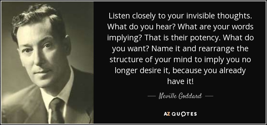 Image result for Listen closely to your invisible thoughts. What do you hear? What are your words implying? That is their potency. What do you want? Name it and rearrange the structure of your mind to imply you no longer desire it, because you already have it! ~ Neville Goddard