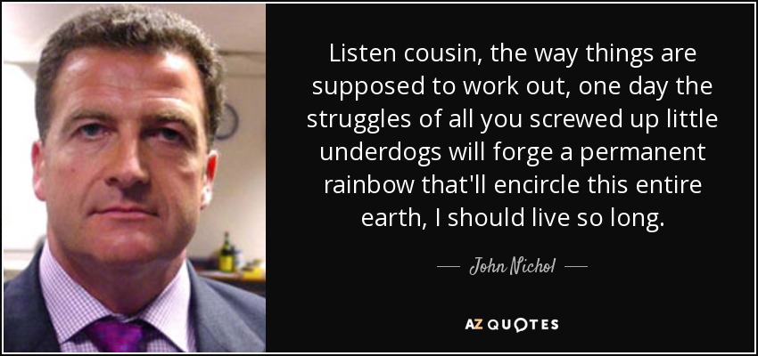 Listen cousin, the way things are supposed to work out, one day the struggles of all you screwed up little underdogs will forge a permanent rainbow that'll encircle this entire earth, I should live so long. - John Nichol