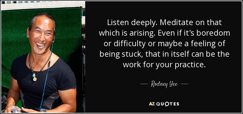 Listen deeply. Meditate on that which is arising. Even if it's boredom or difficulty or maybe a feeling of being stuck, that in itself can be the work for your practice. - Rodney Yee