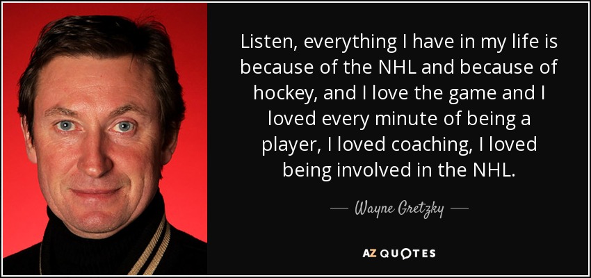 Listen, everything I have in my life is because of the NHL and because of hockey, and I love the game and I loved every minute of being a player, I loved coaching, I loved being involved in the NHL. - Wayne Gretzky