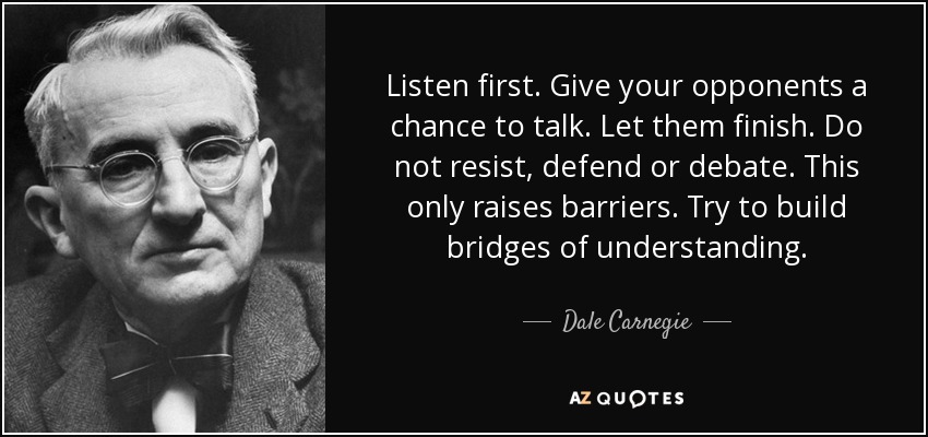 Listen first. Give your opponents a chance to talk. Let them finish. Do not resist, defend or debate. This only raises barriers. Try to build bridges of understanding. - Dale Carnegie
