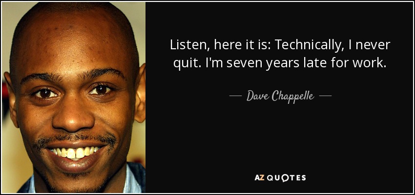 Listen, here it is: Technically, I never quit. I'm seven years late for work. - Dave Chappelle