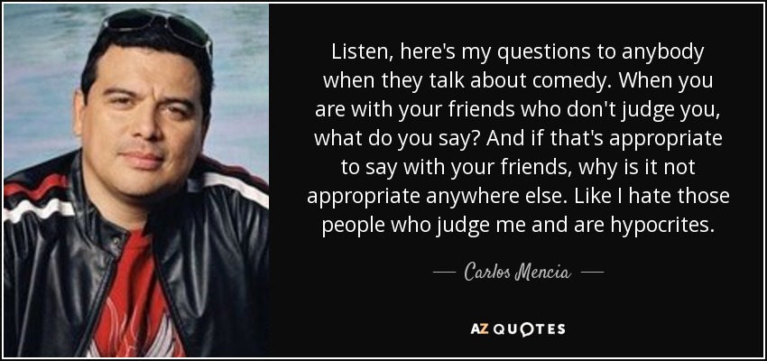 Listen, here's my questions to anybody when they talk about comedy. When you are with your friends who don't judge you, what do you say? And if that's appropriate to say with your friends, why is it not appropriate anywhere else. Like I hate those people who judge me and are hypocrites. - Carlos Mencia
