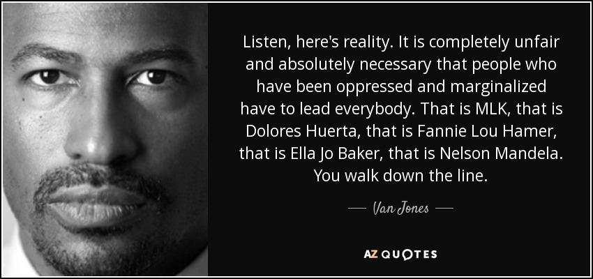 Listen, here's reality. It is completely unfair and absolutely necessary that people who have been oppressed and marginalized have to lead everybody. That is MLK, that is Dolores Huerta, that is Fannie Lou Hamer, that is Ella Jo Baker, that is Nelson Mandela. You walk down the line. - Van Jones