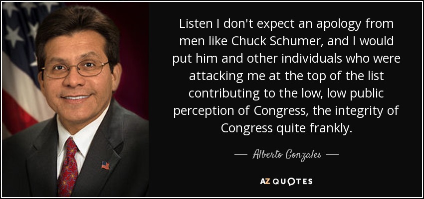 Listen I don't expect an apology from men like Chuck Schumer, and I would put him and other individuals who were attacking me at the top of the list contributing to the low, low public perception of Congress, the integrity of Congress quite frankly. - Alberto Gonzales