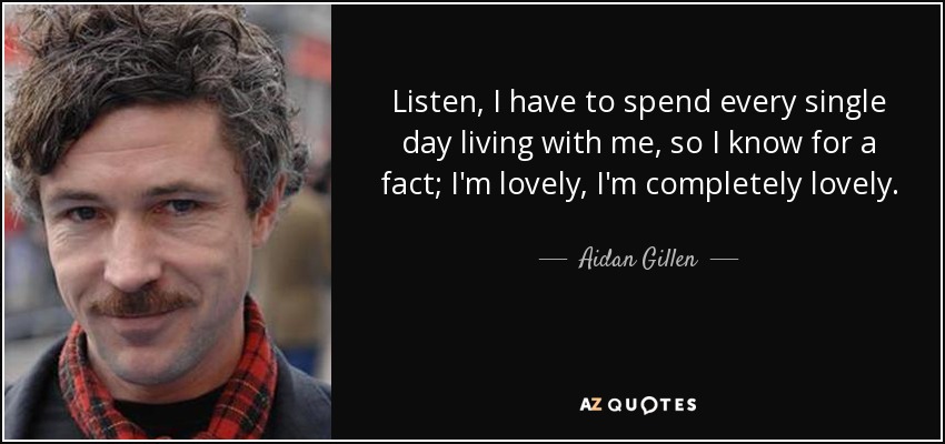 Listen, I have to spend every single day living with me, so I know for a fact; I'm lovely, I'm completely lovely. - Aidan Gillen