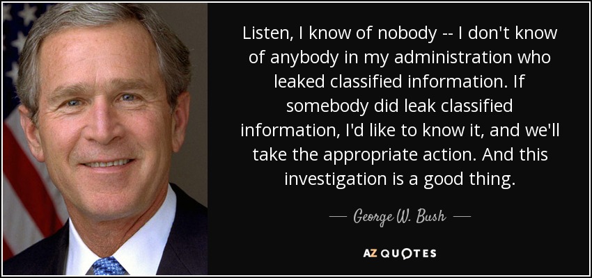 Listen, I know of nobody -- I don't know of anybody in my administration who leaked classified information. If somebody did leak classified information, I'd like to know it, and we'll take the appropriate action. And this investigation is a good thing. - George W. Bush