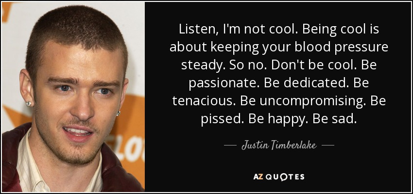 Listen, I'm not cool. Being cool is about keeping your blood pressure steady. So no. Don't be cool. Be passionate. Be dedicated. Be tenacious. Be uncompromising. Be pissed. Be happy. Be sad. - Justin Timberlake
