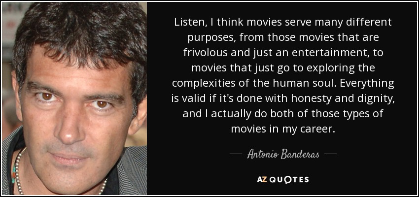 Listen, I think movies serve many different purposes, from those movies that are frivolous and just an entertainment, to movies that just go to exploring the complexities of the human soul. Everything is valid if it's done with honesty and dignity, and I actually do both of those types of movies in my career. - Antonio Banderas