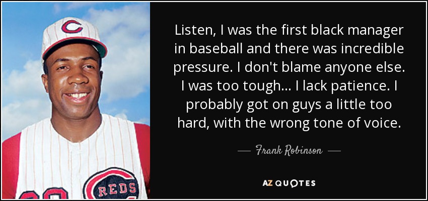 Listen, I was the first black manager in baseball and there was incredible pressure. I don't blame anyone else. I was too tough . . . I lack patience. I probably got on guys a little too hard, with the wrong tone of voice. - Frank Robinson