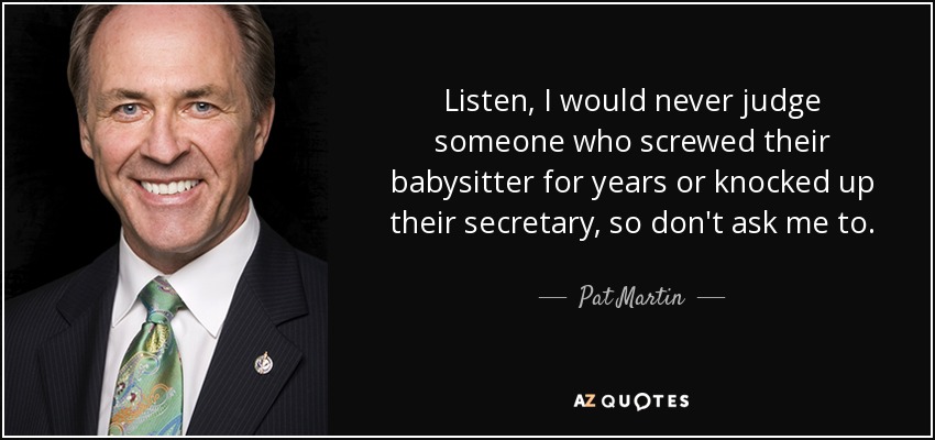 Listen, I would never judge someone who screwed their babysitter for years or knocked up their secretary, so don't ask me to. - Pat Martin