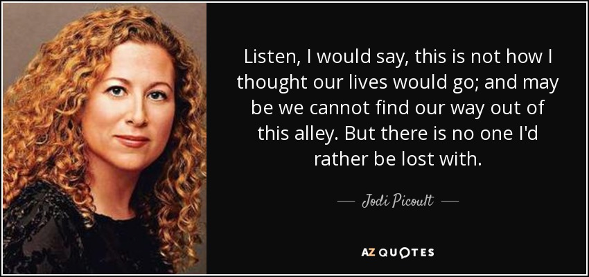 Listen, I would say, this is not how I thought our lives would go; and may be we cannot find our way out of this alley. But there is no one I'd rather be lost with. - Jodi Picoult