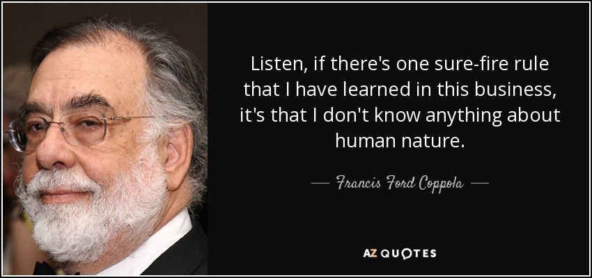 Listen, if there's one sure-fire rule that I have learned in this business, it's that I don't know anything about human nature. - Francis Ford Coppola