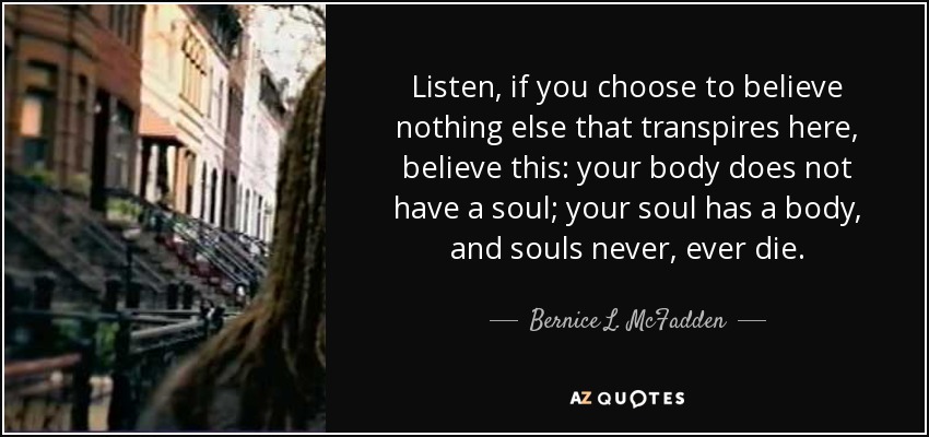 Listen, if you choose to believe nothing else that transpires here, believe this: your body does not have a soul; your soul has a body, and souls never, ever die. - Bernice L. McFadden