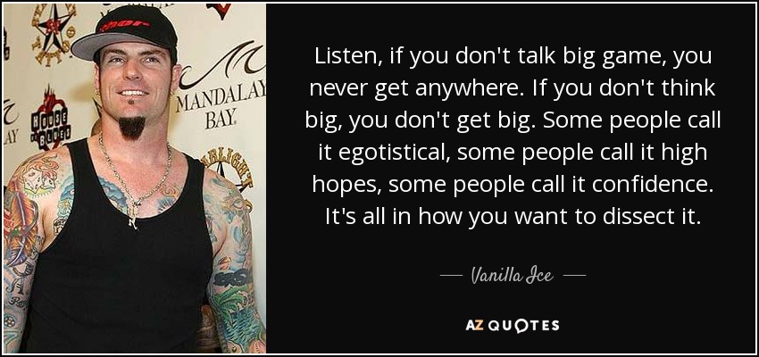 Listen, if you don't talk big game, you never get anywhere. If you don't think big, you don't get big. Some people call it egotistical, some people call it high hopes, some people call it confidence. It's all in how you want to dissect it. - Vanilla Ice