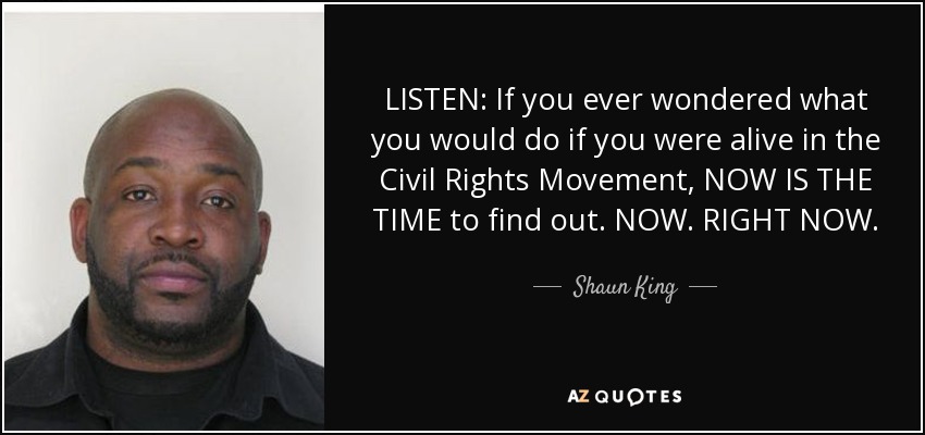 LISTEN: If you ever wondered what you would do if you were alive in the Civil Rights Movement, NOW IS THE TIME to find out. NOW. RIGHT NOW. - Shaun King