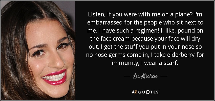 Listen, if you were with me on a plane? I'm embarrassed for the people who sit next to me. I have such a regimen! I, like, pound on the face cream because your face will dry out, I get the stuff you put in your nose so no nose germs come in, I take elderberry for immunity, I wear a scarf. - Lea Michele