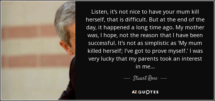 Listen, it's not nice to have your mum kill herself, that is difficult. But at the end of the day, it happened a long time ago. My mother was, I hope, not the reason that I have been successful. It's not as simplistic as 'My mum killed herself; I've got to prove myself.' I was very lucky that my parents took an interest in me... - Stuart Rose