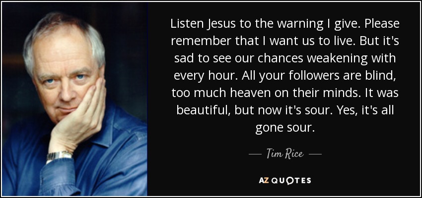 Listen Jesus to the warning I give. Please remember that I want us to live. But it's sad to see our chances weakening with every hour. All your followers are blind, too much heaven on their minds. It was beautiful, but now it's sour. Yes, it's all gone sour. - Tim Rice