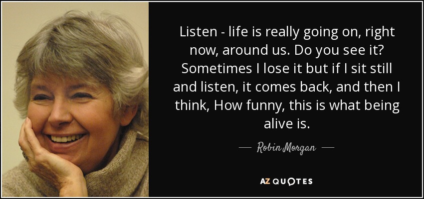 Listen - life is really going on, right now, around us. Do you see it? Sometimes I lose it but if I sit still and listen, it comes back, and then I think, How funny, this is what being alive is. - Robin Morgan