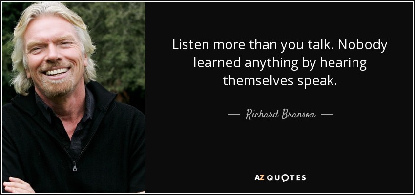 Listen more than you talk. Nobody learned anything by hearing themselves speak. - Richard Branson