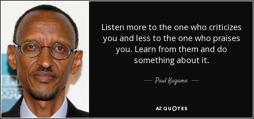 Listen more to the one who criticizes you and less to the one who praises you. Learn from them and do something about it. - Paul Kagame