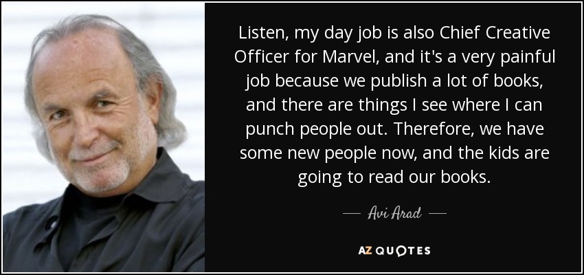 Listen, my day job is also Chief Creative Officer for Marvel, and it's a very painful job because we publish a lot of books, and there are things I see where I can punch people out. Therefore, we have some new people now, and the kids are going to read our books. - Avi Arad