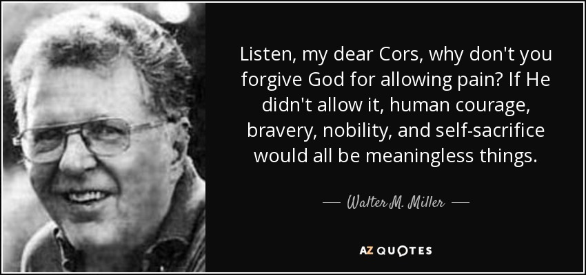 Listen, my dear Cors, why don't you forgive God for allowing pain? If He didn't allow it, human courage, bravery, nobility, and self-sacrifice would all be meaningless things. - Walter M. Miller, Jr.