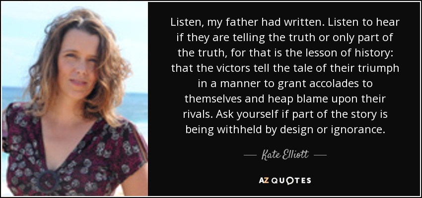 Listen, my father had written. Listen to hear if they are telling the truth or only part of the truth, for that is the lesson of history: that the victors tell the tale of their triumph in a manner to grant accolades to themselves and heap blame upon their rivals. Ask yourself if part of the story is being withheld by design or ignorance. - Kate Elliott