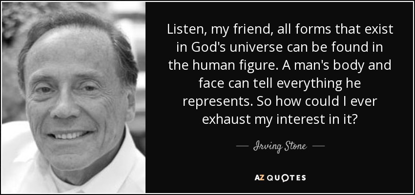 Listen, my friend, all forms that exist in God's universe can be found in the human figure. A man's body and face can tell everything he represents. So how could I ever exhaust my interest in it? - Irving Stone