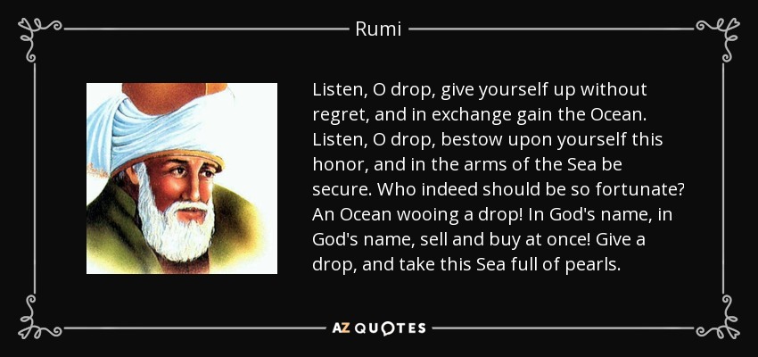 Listen, O drop, give yourself up without regret, and in exchange gain the Ocean. Listen, O drop, bestow upon yourself this honor, and in the arms of the Sea be secure. Who indeed should be so fortunate? An Ocean wooing a drop! In God's name, in God's name, sell and buy at once! Give a drop, and take this Sea full of pearls. - Rumi