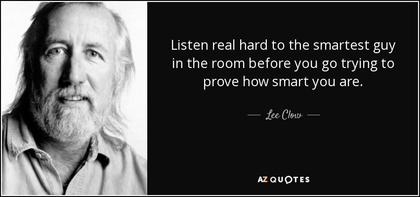 Listen real hard to the smartest guy in the room before you go trying to prove how smart you are. - Lee Clow