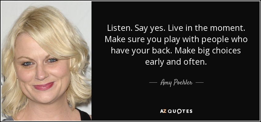 Listen. Say yes. Live in the moment. Make sure you play with people who have your back. Make big choices early and often. - Amy Poehler
