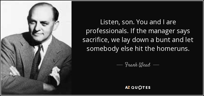 Listen, son. You and I are professionals. If the manager says sacrifice, we lay down a bunt and let somebody else hit the homeruns. - Frank Wead