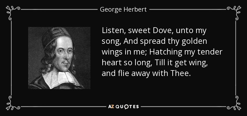 Listen, sweet Dove, unto my song, And spread thy golden wings in me; Hatching my tender heart so long, Till it get wing, and flie away with Thee. - George Herbert