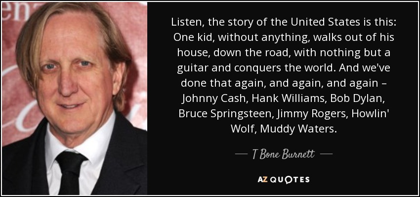 Listen, the story of the United States is this: One kid, without anything, walks out of his house, down the road, with nothing but a guitar and conquers the world. And we've done that again, and again, and again – Johnny Cash, Hank Williams, Bob Dylan, Bruce Springsteen, Jimmy Rogers, Howlin' Wolf, Muddy Waters. - T Bone Burnett